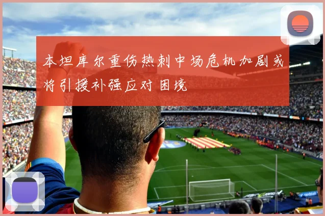 本坦库尔重伤热刺中场危机加剧或将引援补强应对困境