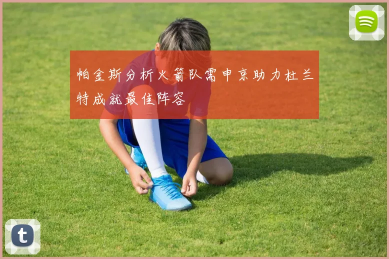 帕金斯分析火箭队需申京助力杜兰特成就最佳阵容