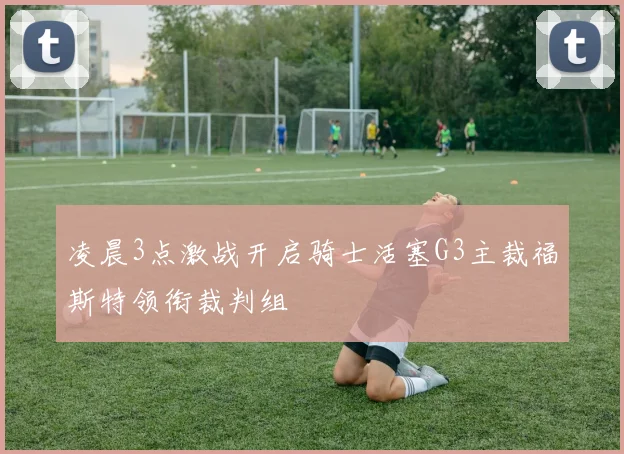 凌晨3点激战开启骑士活塞G3主裁福斯特领衔裁判组