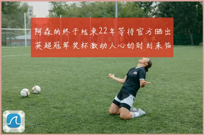 阿森纳终于结束22年等待官方晒出英超冠军奖杯激动人心的时刻来临