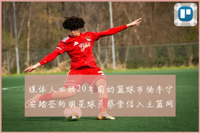 媒体人回顾20年前的篮球市场李宁安踏签约明星球员蔡崇信入主篮网的时代变迁