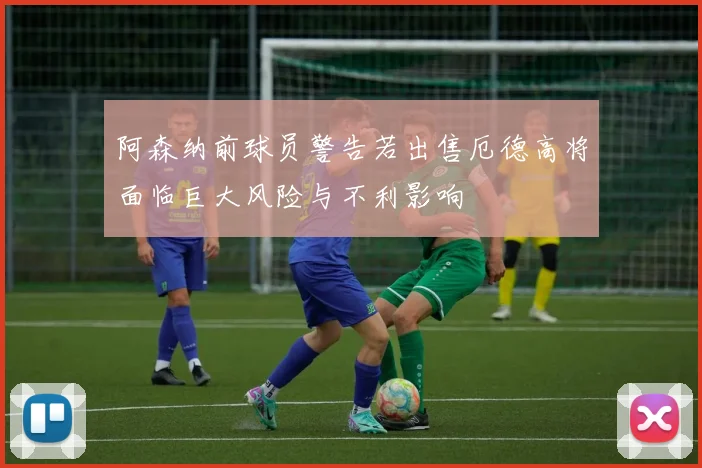 阿森纳前球员警告若出售厄德高将面临巨大风险与不利影响